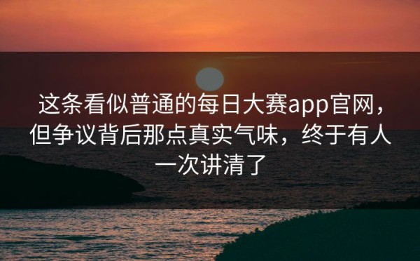 这条看似普通的每日大赛app官网，但争议背后那点真实气味，终于有人一次讲清了