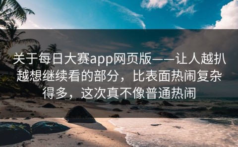 关于每日大赛app网页版——让人越扒越想继续看的部分，比表面热闹复杂得多，这次真不像普通热闹