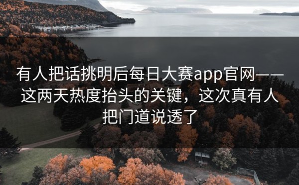 有人把话挑明后每日大赛app官网——这两天热度抬头的关键，这次真有人把门道说透了